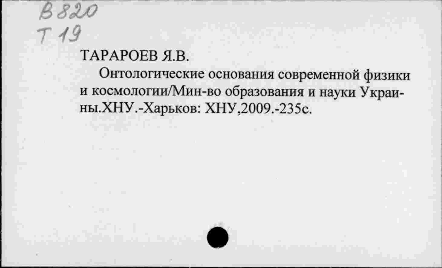 ﻿Г 49
ТАРАРОЕВ Я.В.
Онтологические основания современной физики и космологии/Мин-во образования и науки Украи-ны.ХНУ.-Харьков: ХНУ,2009.-235с.